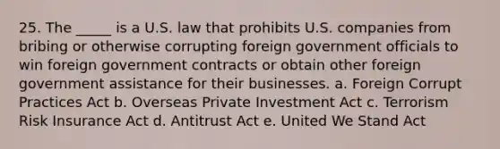 25. The _____ is a U.S. law that prohibits U.S. companies from bribing or otherwise corrupting foreign government officials to win foreign government contracts or obtain other foreign government assistance for their businesses. a. Foreign Corrupt Practices Act b. Overseas Private Investment Act c. Terrorism Risk Insurance Act d. Antitrust Act e. United We Stand Act