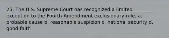 25. The U.S. Supreme Court has recognized a limited ________ exception to the Fourth Amendment exclusionary rule. a. probable cause b. reasonable suspicion c. national security d. good-faith