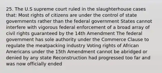 25. The U.S supreme court ruled in the slaughterhouse cases that: Most rights of citizens are under the control of state governments rather than the federal government States cannot interfere with vigorous federal enforcement of a broad array of civil rights guaranteed by the 14th Amendment The federal government has sole authority under the Commerce Clause to regulate the meatpacking industry Voting rights of <a href='https://www.questionai.com/knowledge/kktT1tbvGH-african-americans' class='anchor-knowledge'>african americans</a> under the 15th Amendment cannot be abridged or denied by any state Reconstruction had progressed too far and was now officially ended