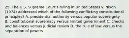 25. The U.S. Supreme Court's ruling in United States v. Nixon (1974) addressed which of the following conflicting constitutional principles? A. presidential authority versus popular sovereignty B. constitutional supremacy versus limited government C. checks and balances versus judicial review D. the rule of law versus the separation of powers