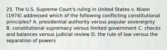 25. The U.S. Supreme Court's ruling in United States v. Nixon (1974) addressed which of the following conflicting constitutional principles? A. presidential authority versus popular sovereignty B. constitutional supremacy versus limited government C. checks and balances versus judicial review D. the rule of law versus the separation of powers