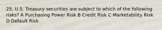 25, U.S. Treasury securities are subject to which of the following risks? A Purchasing Power Risk B Credit Risk C Marketability Risk D Default Risk