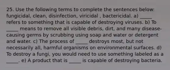 25. Use the following terms to complete the sentences below: fungicidal, clean, disinfection, viricidal , bactericidal. a) _____ refers to something that is capable of destroying viruses. b) To _____ means to remove all visible debris, dirt, and many disease-causing germs by scrubbing using soap and water or detergent and water. c) The process of _____ destroys most, but not necessarily all, harmful organisms on environmental surfaces. d) To destroy a fungi, you would need to use something labeled as a _____. e) A product that is _____ is capable of destroying bacteria.