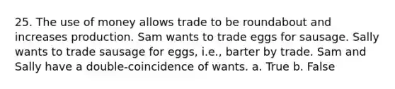 25. The use of money allows trade to be roundabout and increases production. Sam wants to trade eggs for sausage. Sally wants to trade sausage for eggs, i.e., barter by trade. Sam and Sally have a double-coincidence of wants. a. True b. False