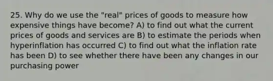 25. Why do we use the "real" prices of goods to measure how expensive things have become? A) to find out what the current prices of goods and services are B) to estimate the periods when hyperinflation has occurred C) to find out what the inflation rate has been D) to see whether there have been any changes in our purchasing power