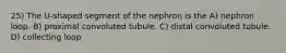 25) The U-shaped segment of the nephron is the A) nephron loop. B) proximal convoluted tubule. C) distal convoluted tubule. D) collecting loop