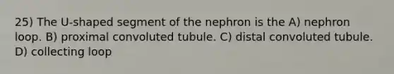 25) The U-shaped segment of the nephron is the A) nephron loop. B) proximal convoluted tubule. C) distal convoluted tubule. D) collecting loop