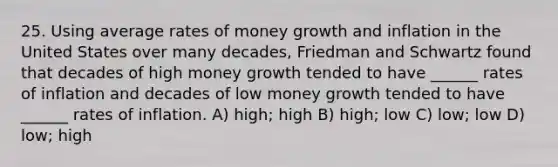 25. Using average rates of money growth and inflation in the United States over many decades, Friedman and Schwartz found that decades of high money growth tended to have ______ rates of inflation and decades of low money growth tended to have ______ rates of inflation. A) high; high B) high; low C) low; low D) low; high