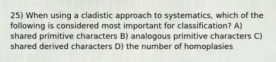 25) When using a cladistic approach to systematics, which of the following is considered most important for classification? A) shared primitive characters B) analogous primitive characters C) shared derived characters D) the number of homoplasies