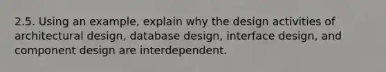 2.5. Using an example, explain why the design activities of architectural design, database design, interface design, and component design are interdependent.