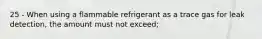 25 - When using a flammable refrigerant as a trace gas for leak detection, the amount must not exceed;