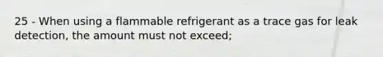 25 - When using a flammable refrigerant as a trace gas for leak detection, the amount must not exceed;