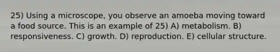 25) Using a microscope, you observe an amoeba moving toward a food source. This is an example of 25) A) metabolism. B) responsiveness. C) growth. D) reproduction. E) cellular structure.