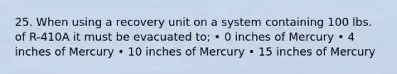 25. When using a recovery unit on a system containing 100 lbs. of R-410A it must be evacuated to; • 0 inches of Mercury • 4 inches of Mercury • 10 inches of Mercury • 15 inches of Mercury