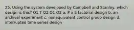25. Using the system developed by Campbell and Stanley, which design is this? O1 T O2 O1 O2 a. P x E factorial design b. an archival experiment c. nonequivalent control group design d. interrupted time series design