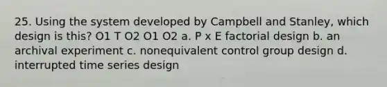 25. Using the system developed by Campbell and Stanley, which design is this? O1 T O2 O1 O2 a. P x E factorial design b. an archival experiment c. nonequivalent control group design d. interrupted time series design