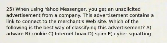 25) When using Yahoo Messenger, you get an unsolicited advertisement from a company. This advertisement contains a link to connect to the merchant's Web site. Which of the following is the best way of classifying this advertisement? A) adware B) cookie C) Internet hoax D) spim E) cyber squatting