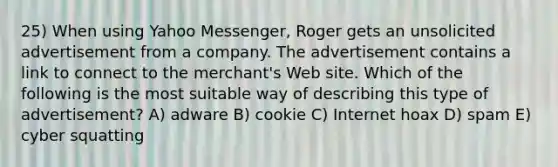 25) When using Yahoo Messenger, Roger gets an unsolicited advertisement from a company. The advertisement contains a link to connect to the merchant's Web site. Which of the following is the most suitable way of describing this type of advertisement? A) adware B) cookie C) Internet hoax D) spam E) cyber squatting