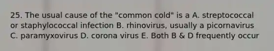 25. The usual cause of the "common cold" is a A. streptococcal or staphylococcal infection B. rhinovirus, usually a picornavirus C. paramyxovirus D. corona virus E. Both B & D frequently occur