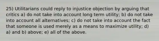 25) Utilitarians could reply to injustice objection by arguing that critics a) do not take into account long term utility; b) do not take into account all alternatives; c) do not take into account the fact that someone is used merely as a means to maximize utility; d) a) and b) above; e) all of the above.