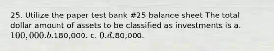 25. Utilize the paper test bank #25 balance sheet The total dollar amount of assets to be classified as investments is a. 100,000. b.180,000. c. 0. d.80,000.