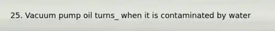25. Vacuum pump oil turns_ when it is contaminated by water