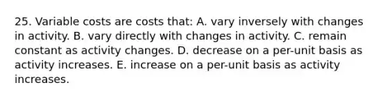 25. Variable costs are costs that: A. vary inversely with changes in activity. B. vary directly with changes in activity. C. remain constant as activity changes. D. decrease on a per-unit basis as activity increases. E. increase on a per-unit basis as activity increases.