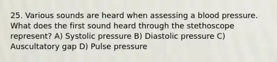 25. Various sounds are heard when assessing a blood pressure. What does the first sound heard through the stethoscope represent? A) Systolic pressure B) Diastolic pressure C) Auscultatory gap D) Pulse pressure