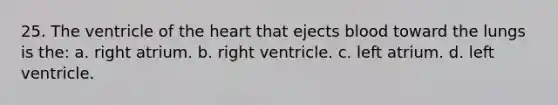 25. The ventricle of the heart that ejects blood toward the lungs is the: a. right atrium. b. right ventricle. c. left atrium. d. left ventricle.