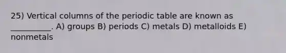 25) Vertical columns of <a href='https://www.questionai.com/knowledge/kIrBULvFQz-the-periodic-table' class='anchor-knowledge'>the periodic table</a> are known as __________. A) groups B) periods C) metals D) metalloids E) nonmetals