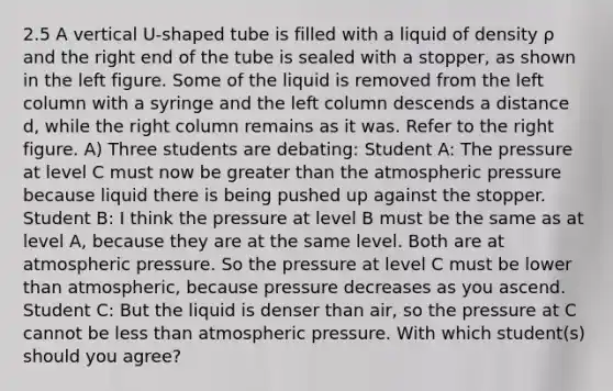 2.5 A vertical U-shaped tube is filled with a liquid of density ρ and the right end of the tube is sealed with a stopper, as shown in the left figure. Some of the liquid is removed from the left column with a syringe and the left column descends a distance d, while the right column remains as it was. Refer to the right figure. A) Three students are debating: Student A: The pressure at level C must now be greater than the atmospheric pressure because liquid there is being pushed up against the stopper. Student B: I think the pressure at level B must be the same as at level A, because they are at the same level. Both are at atmospheric pressure. So the pressure at level C must be lower than atmospheric, because pressure decreases as you ascend. Student C: But the liquid is denser than air, so the pressure at C cannot be less than atmospheric pressure. With which student(s) should you agree?