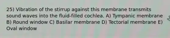 25) Vibration of the stirrup against this membrane transmits sound waves into the fluid-filled cochlea. A) Tympanic membrane B) Round window C) Basilar membrane D) Tectorial membrane E) Oval window