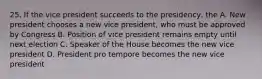 25. If the vice president succeeds to the presidency, the A. New president chooses a new vice president, who must be approved by Congress B. Position of vice president remains empty until next election C. Speaker of the House becomes the new vice president D. President pro tempore becomes the new vice president