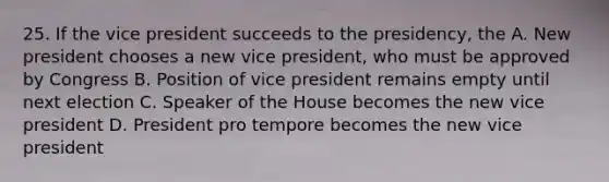 25. If the vice president succeeds to the presidency, the A. New president chooses a new vice president, who must be approved by Congress B. Position of vice president remains empty until next election C. Speaker of the House becomes the new vice president D. President pro tempore becomes the new vice president