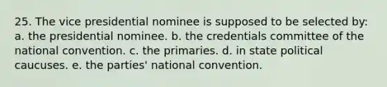 25. The vice presidential nominee is supposed to be selected by: a. the presidential nominee. b. the credentials committee of the national convention. c. the primaries. d. in state political caucuses. e. the parties' national convention.