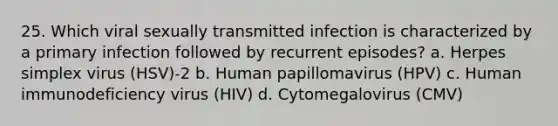 25. Which viral sexually transmitted infection is characterized by a primary infection followed by recurrent episodes? a. Herpes simplex virus (HSV)-2 b. Human papillomavirus (HPV) c. Human immunodeficiency virus (HIV) d. Cytomegalovirus (CMV)