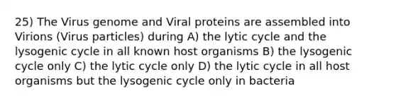 25) The Virus genome and Viral proteins are assembled into Virions (Virus particles) during A) the lytic cycle and the lysogenic cycle in all known host organisms B) the lysogenic cycle only C) the lytic cycle only D) the lytic cycle in all host organisms but the lysogenic cycle only in bacteria