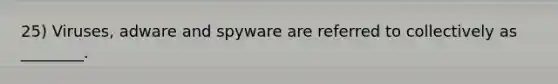 25) Viruses, adware and spyware are referred to collectively as ________.