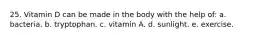 25. Vitamin D can be made in the body with the help of: a. bacteria. b. tryptophan. c. vitamin A. d. sunlight. e. exercise.