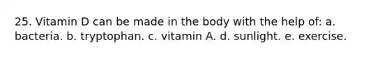 25. Vitamin D can be made in the body with the help of: a. bacteria. b. tryptophan. c. vitamin A. d. sunlight. e. exercise.