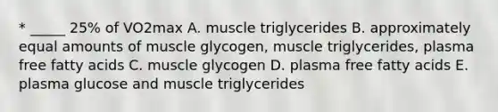 * _____ 25% of VO2max A. muscle triglycerides B. approximately equal amounts of muscle glycogen, muscle triglycerides, plasma free fatty acids C. muscle glycogen D. plasma free fatty acids E. plasma glucose and muscle triglycerides