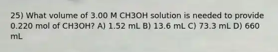 25) What volume of 3.00 M CH3OH solution is needed to provide 0.220 mol of CH3OH? A) 1.52 mL B) 13.6 mL C) 73.3 mL D) 660 mL