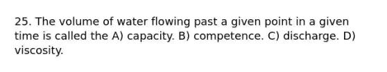 25. The volume of water flowing past a given point in a given time is called the A) capacity. B) competence. C) discharge. D) viscosity.