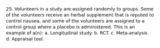 25. Volunteers in a study are assigned randomly to groups. Some of the volunteers receive an herbal supplement that is reputed to control nausea, and some of the volunteers are assigned to a control group where a placebo is administered. This is an example of a(n): a. Longitudinal study. b. RCT. c. Meta-analysis. d. Appraisal tool.