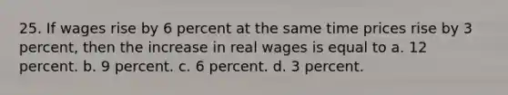 25. If wages rise by 6 percent at the same time prices rise by 3 percent, then the increase in real wages is equal to a. 12 percent. b. 9 percent. c. 6 percent. d. 3 percent.