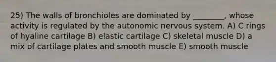 25) The walls of bronchioles are dominated by ________, whose activity is regulated by <a href='https://www.questionai.com/knowledge/kMqcwgxBsH-the-autonomic-nervous-system' class='anchor-knowledge'>the autonomic nervous system</a>. A) C rings of hyaline cartilage B) elastic cartilage C) skeletal muscle D) a mix of cartilage plates and smooth muscle E) smooth muscle