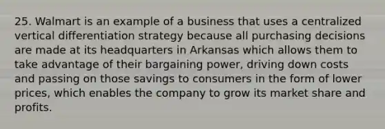 25. Walmart is an example of a business that uses a centralized vertical differentiation strategy because all purchasing decisions are made at its headquarters in Arkansas which allows them to take advantage of their bargaining power, driving down costs and passing on those savings to consumers in the form of lower prices, which enables the company to grow its market share and profits.