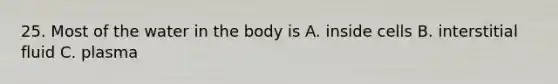 25. Most of the water in the body is A. inside cells B. interstitial fluid C. plasma