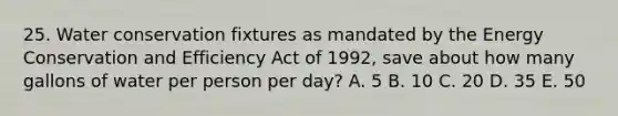 25. Water conservation fixtures as mandated by the Energy Conservation and Efficiency Act of 1992, save about how many gallons of water per person per day? A. 5 B. 10 C. 20 D. 35 E. 50