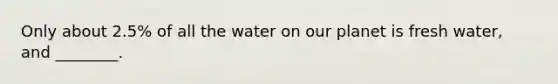 Only about 2.5% of all the water on our planet is fresh water, and ________.